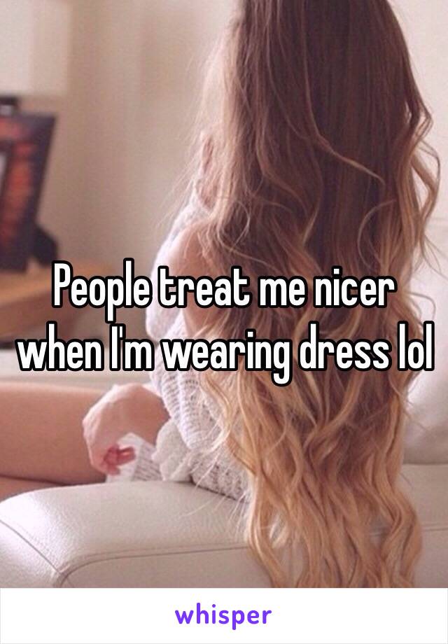 People treat me nicer when I'm wearing dress lol