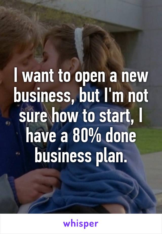 I want to open a new business, but I'm not sure how to start, I have a 80% done business plan.