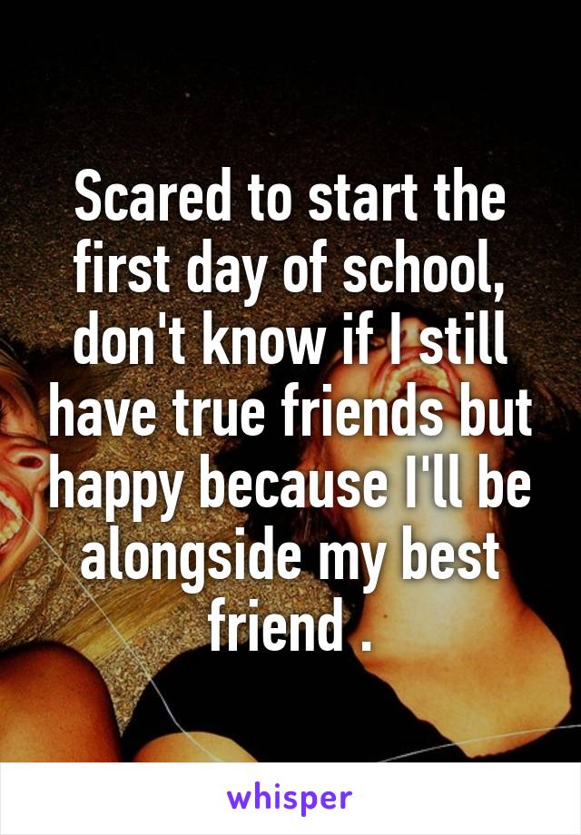 Scared to start the first day of school, don't know if I still have true friends but happy because I'll be alongside my best friend .