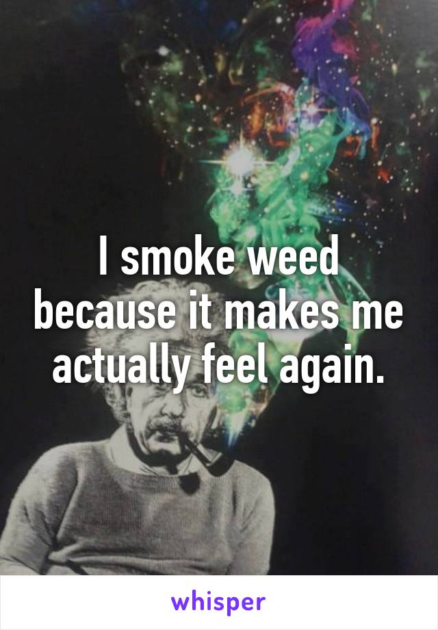 I smoke weed because it makes me actually feel again.