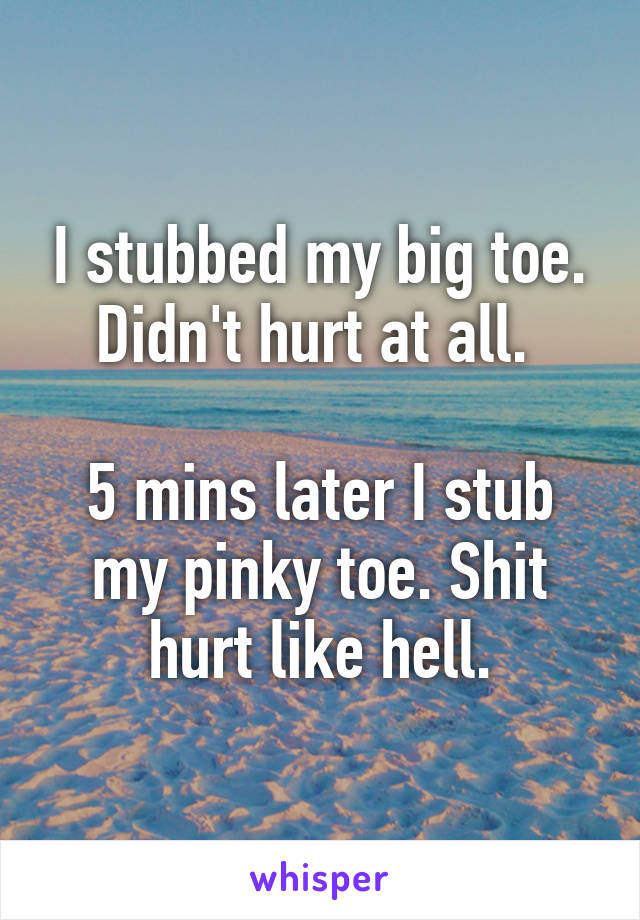 I stubbed my big toe. Didn't hurt at all. 

5 mins later I stub my pinky toe. Shit hurt like hell.