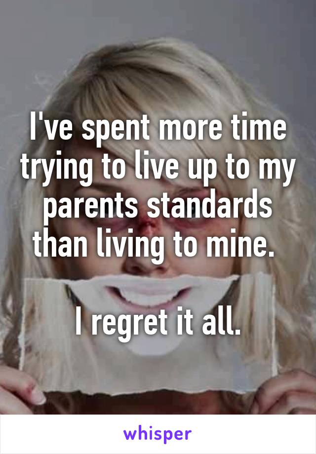 I've spent more time trying to live up to my parents standards than living to mine. 

I regret it all.