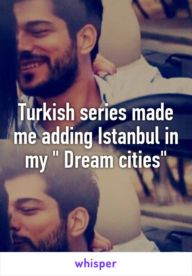 Turkish series made me adding Istanbul in my " Dream cities"