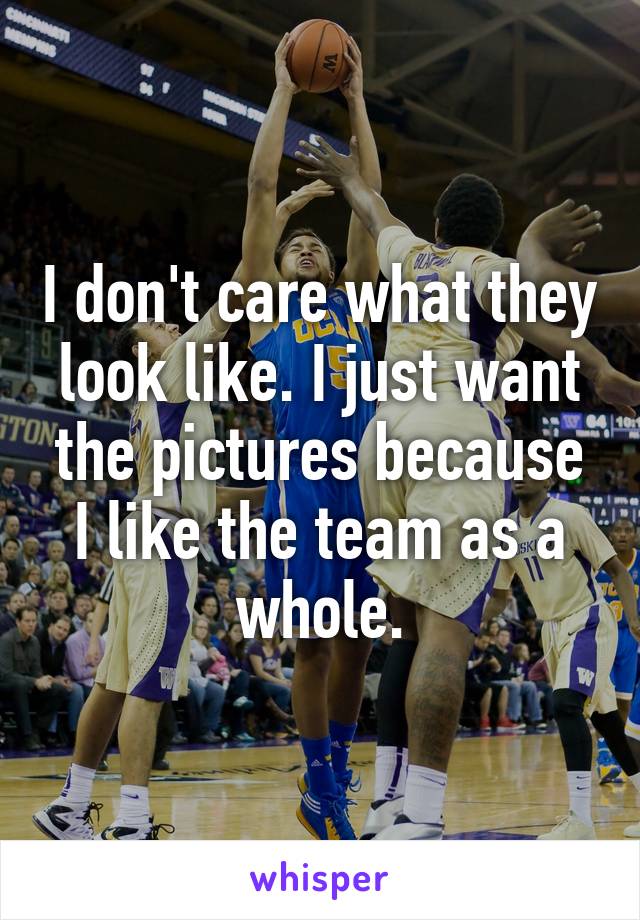 I don't care what they look like. I just want the pictures because I like the team as a whole.