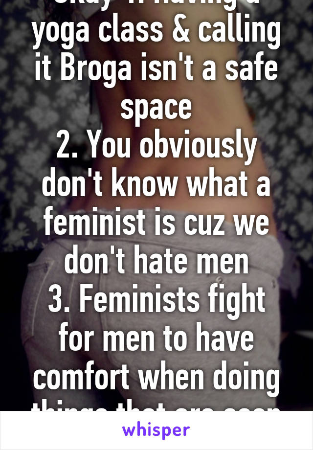 Okay 1. Having a yoga class & calling it Broga isn't a safe space
2. You obviously don't know what a feminist is cuz we don't hate men
3. Feminists fight for men to have comfort when doing things that are seen as fem