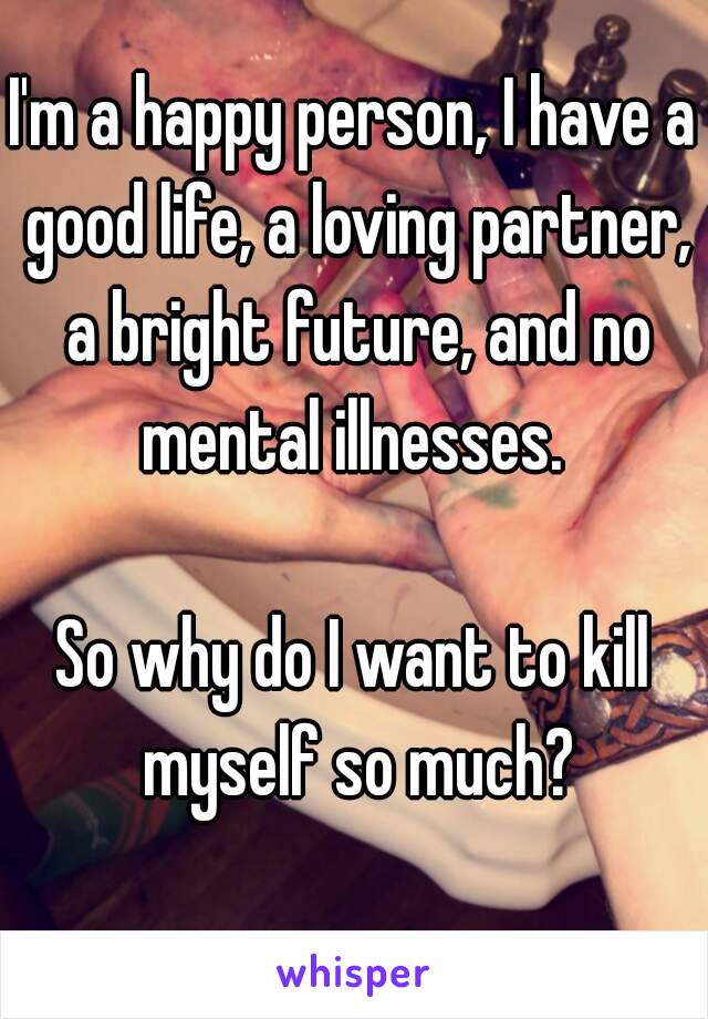 I'm a happy person, I have a good life, a loving partner, a bright future, and no mental illnesses. 

So why do I want to kill myself so much?