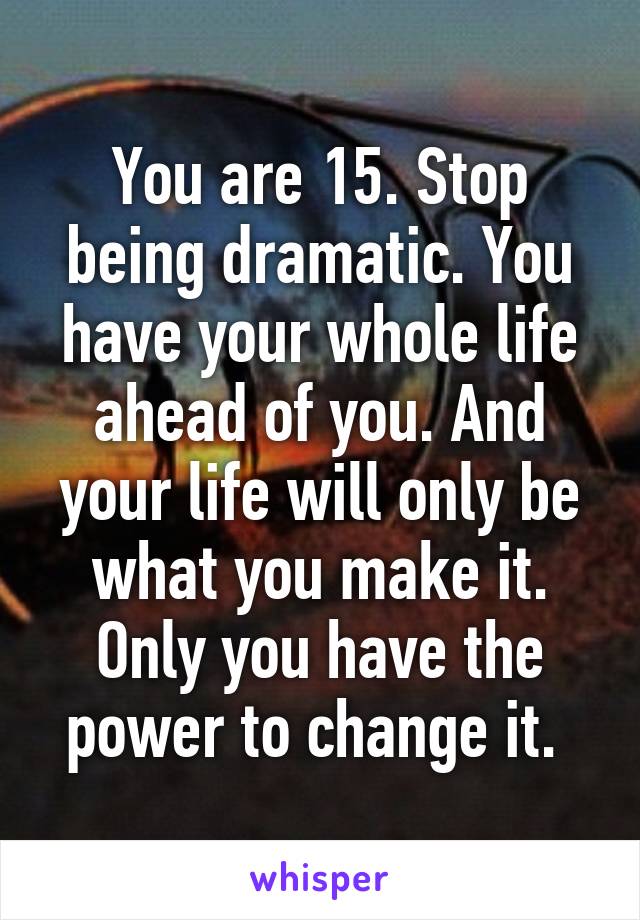 You are 15. Stop being dramatic. You have your whole life ahead of you. And your life will only be what you make it. Only you have the power to change it. 