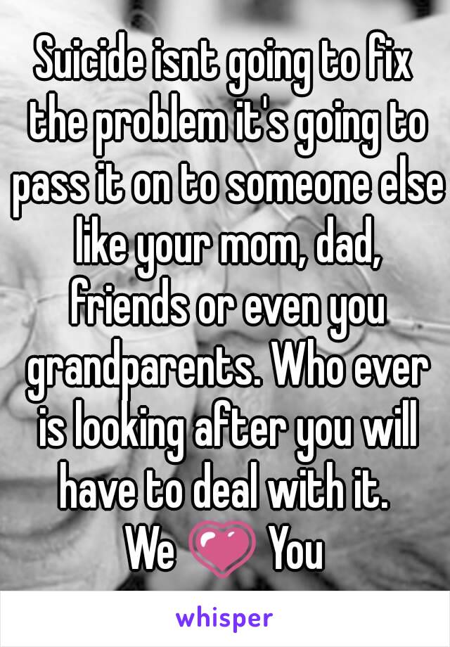 Suicide isnt going to fix the problem it's going to pass it on to someone else like your mom, dad, friends or even you grandparents. Who ever is looking after you will have to deal with it. 
We 💗 You