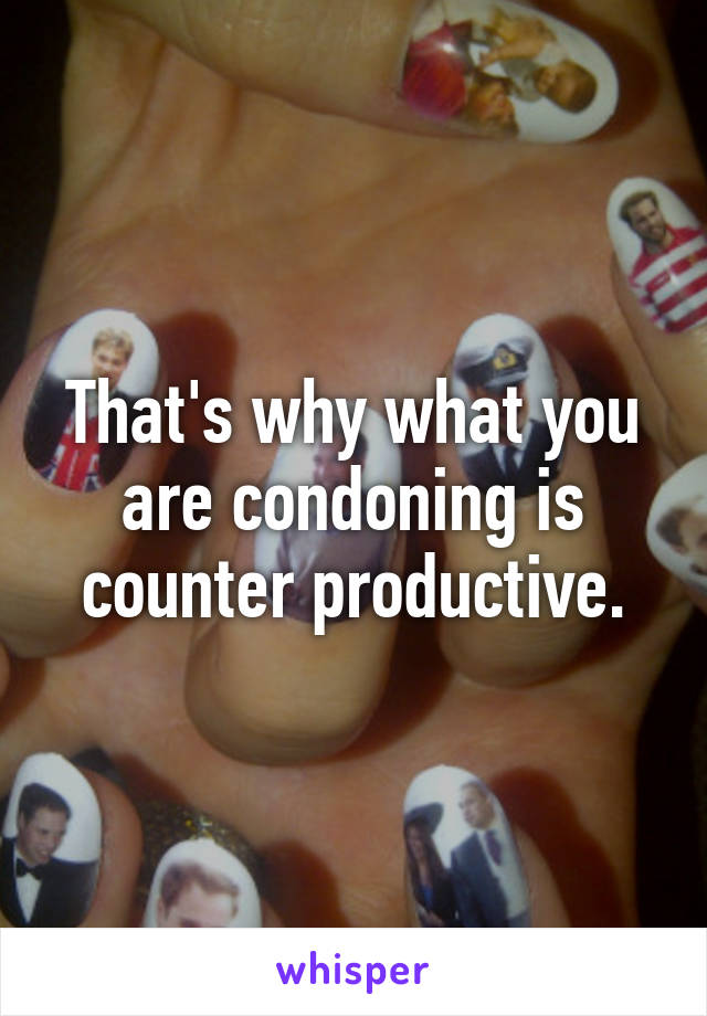 That's why what you are condoning is counter productive.