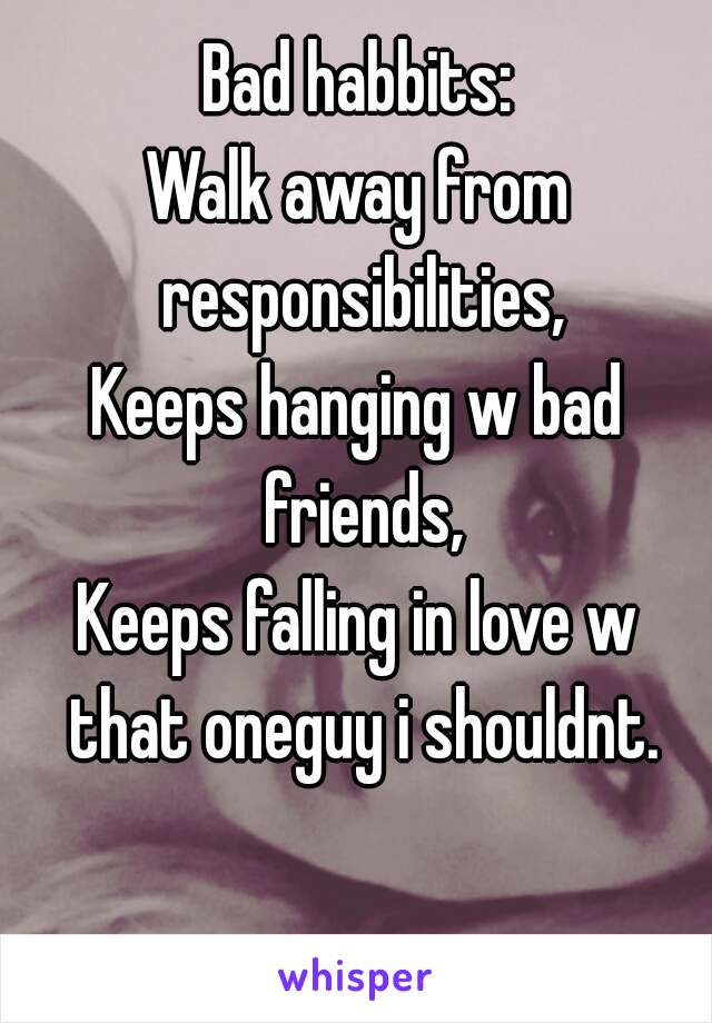 Bad habbits:
Walk away from responsibilities,
Keeps hanging w bad friends,
Keeps falling in love w that oneguy i shouldnt.