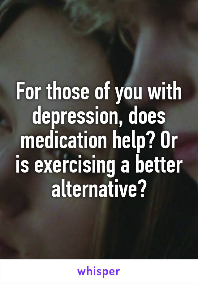 For those of you with depression, does medication help? Or is exercising a better alternative?