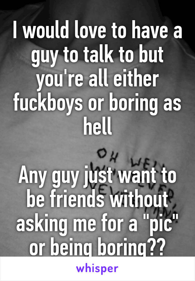 I would love to have a guy to talk to but you're all either fuckboys or boring as hell

Any guy just want to be friends without asking me for a "pic" or being boring??