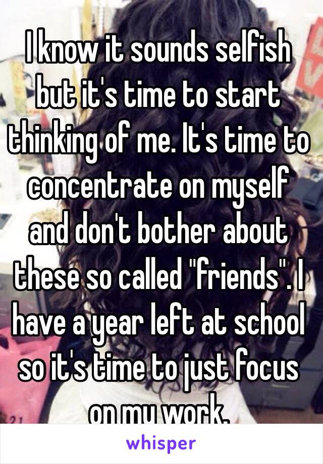 I know it sounds selfish but it's time to start thinking of me. It's time to concentrate on myself and don't bother about these so called "friends". I have a year left at school so it's time to just focus on my work.