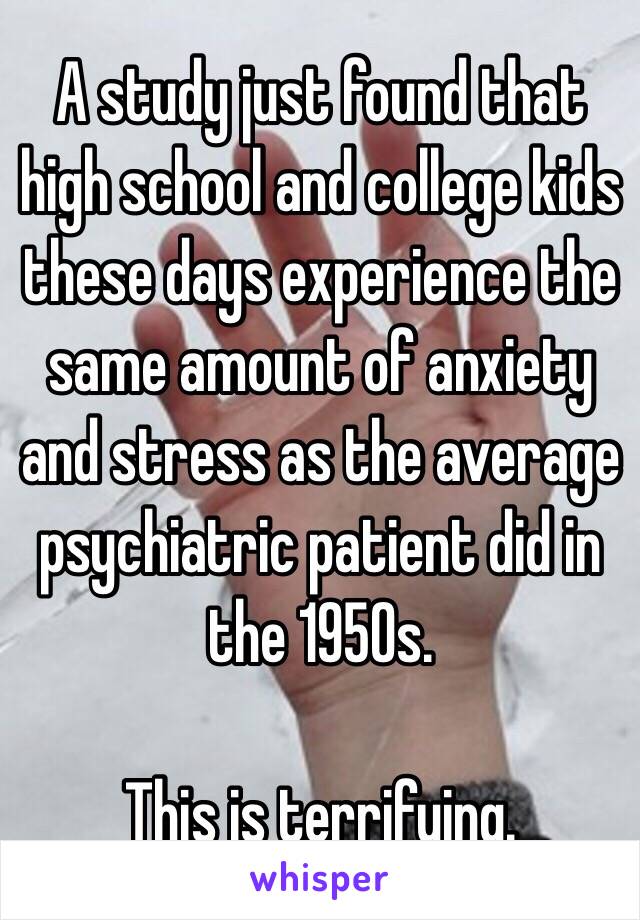 A study just found that high school and college kids these days experience the same amount of anxiety and stress as the average psychiatric patient did in the 1950s. 

This is terrifying. 