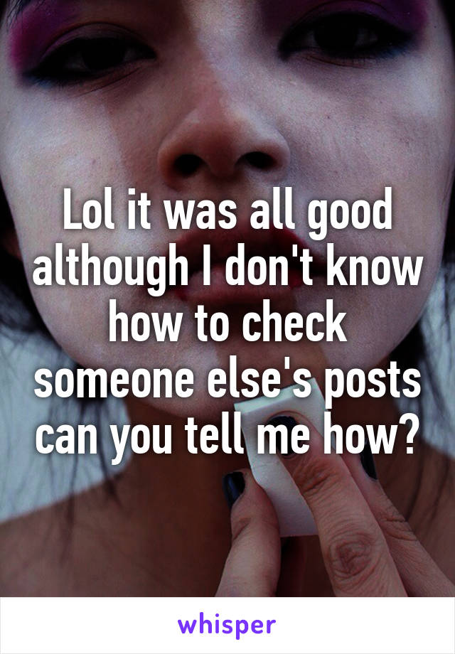 Lol it was all good although I don't know how to check someone else's posts can you tell me how?