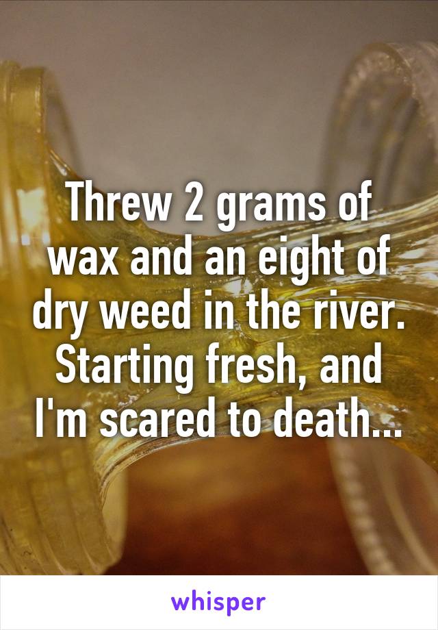 Threw 2 grams of wax and an eight of dry weed in the river. Starting fresh, and I'm scared to death...