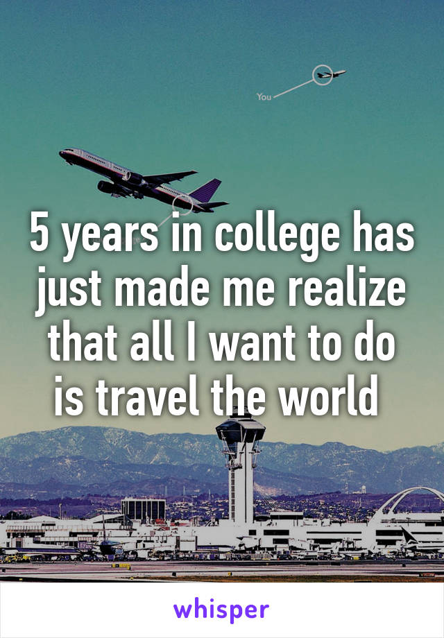 5 years in college has just made me realize that all I want to do is travel the world 