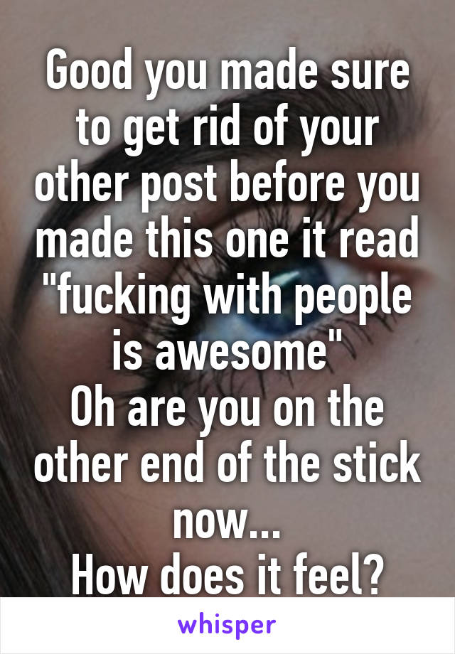 Good you made sure to get rid of your other post before you made this one it read "fucking with people is awesome"
Oh are you on the other end of the stick now...
How does it feel?