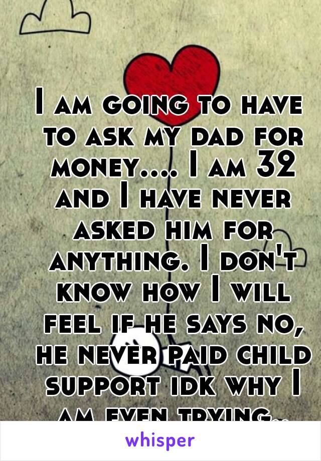 I am going to have to ask my dad for money.... I am 32 and I have never asked him for anything. I don't know how I will feel if he says no, he never paid child support idk why I am even trying..