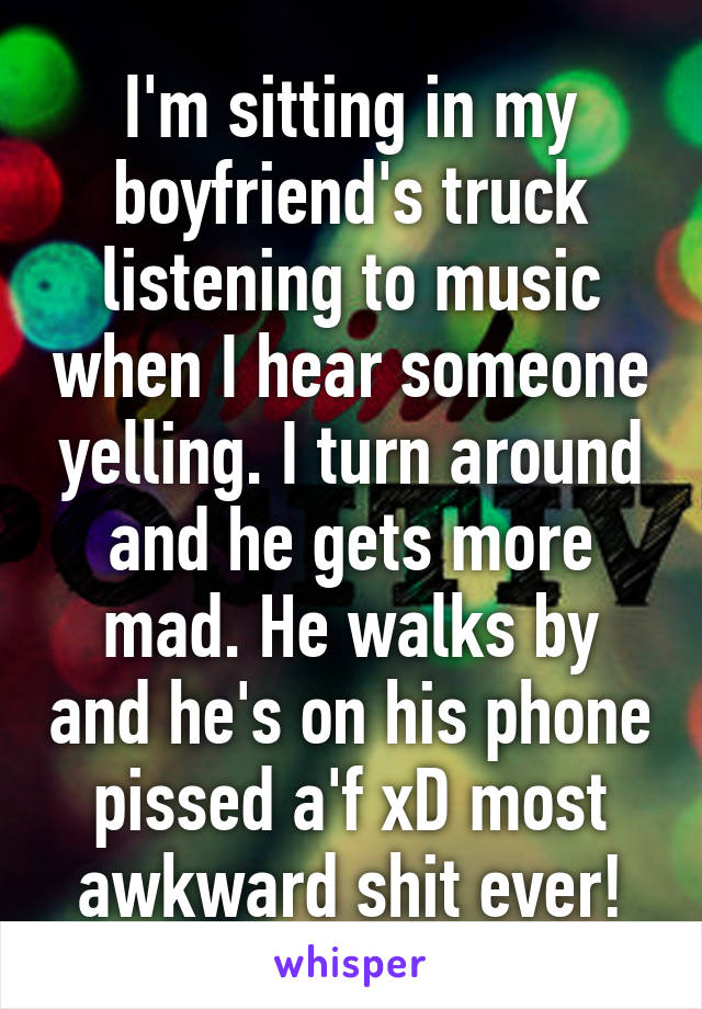 I'm sitting in my boyfriend's truck listening to music when I hear someone yelling. I turn around and he gets more mad. He walks by and he's on his phone pissed a'f xD most awkward shit ever!