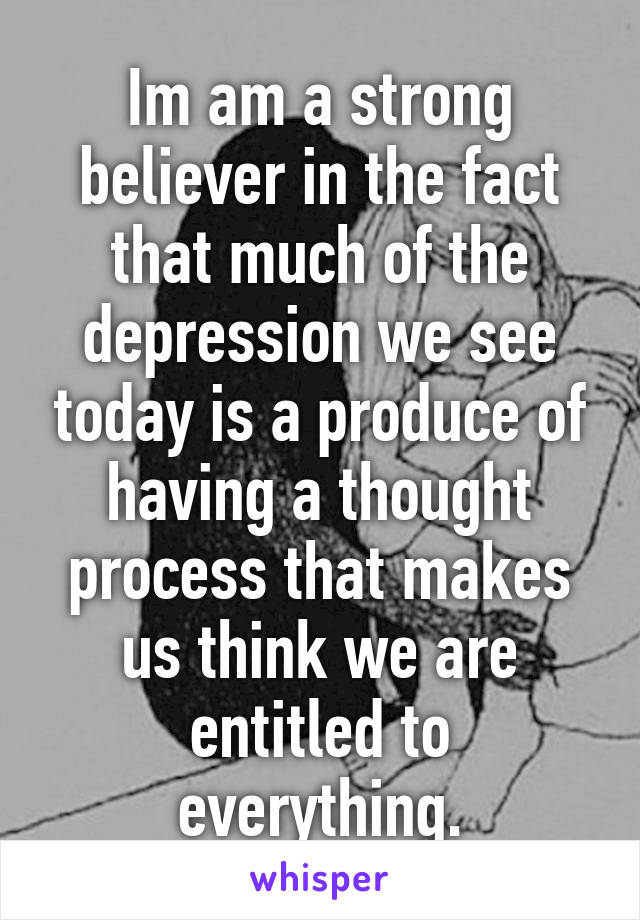 Im am a strong believer in the fact that much of the depression we see today is a produce of having a thought process that makes us think we are entitled to everything.