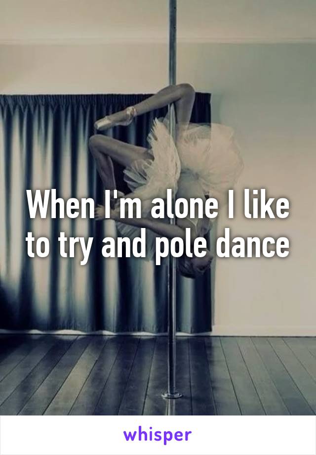 When I'm alone I like to try and pole dance