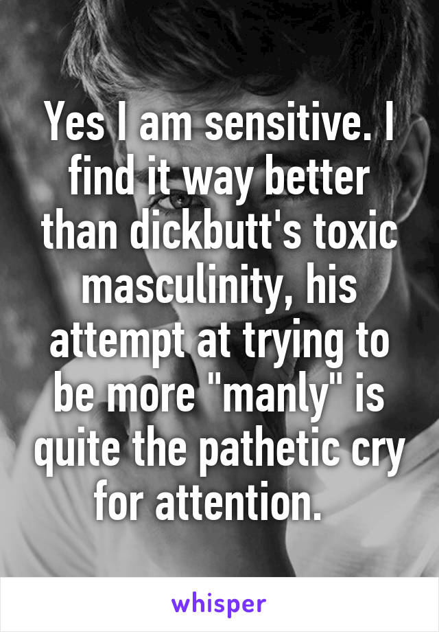 Yes I am sensitive. I find it way better than dickbutt's toxic masculinity, his attempt at trying to be more "manly" is quite the pathetic cry for attention.  