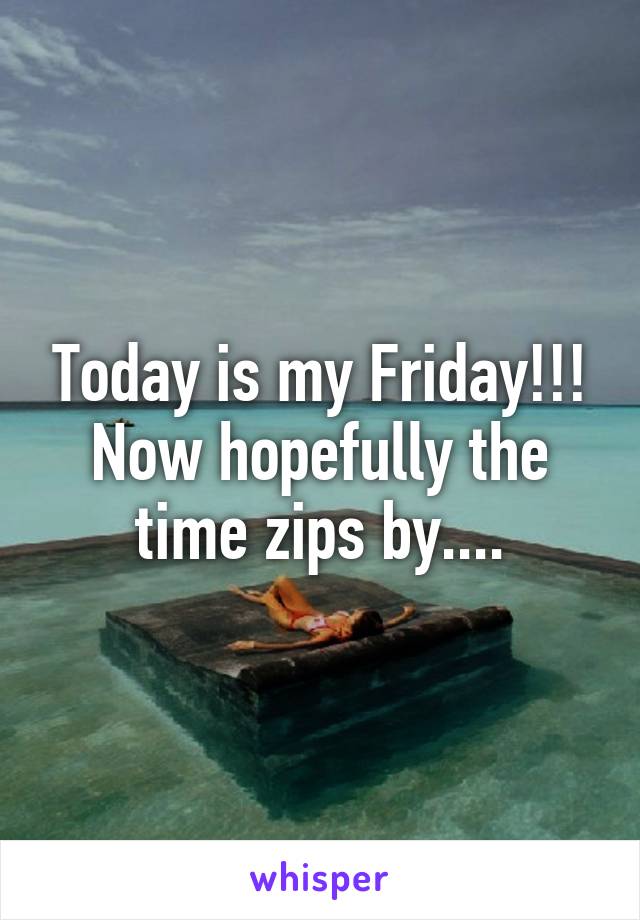 Today is my Friday!!! Now hopefully the time zips by....