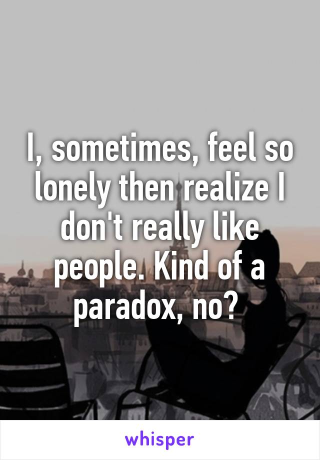 I, sometimes, feel so lonely then realize I don't really like people. Kind of a paradox, no? 