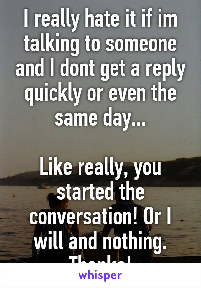 I really hate it if im talking to someone and I dont get a reply quickly or even the same day...

Like really, you started the conversation! Or I will and nothing. Thanks!