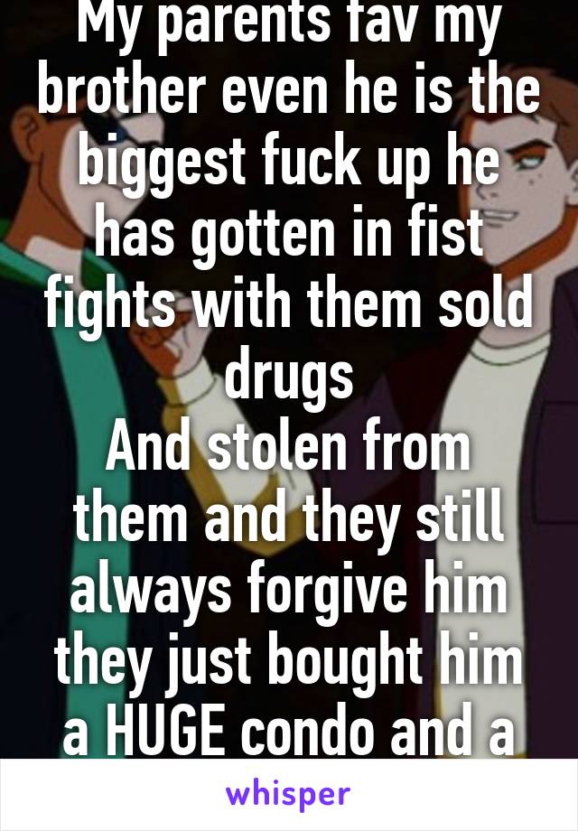 My parents fav my brother even he is the biggest fuck up he has gotten in fist fights with them sold drugs
And stolen from them and they still always forgive him they just bought him a HUGE condo and a brand new car