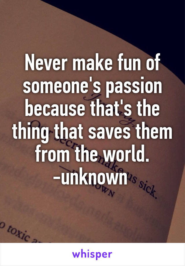 Never make fun of someone's passion because that's the thing that saves them from the world.
-unknown 
