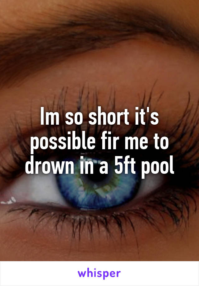 Im so short it's possible fir me to drown in a 5ft pool