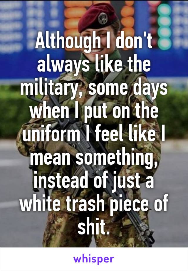 Although I don't always like the military, some days when I put on the uniform I feel like I mean something, instead of just a white trash piece of shit.