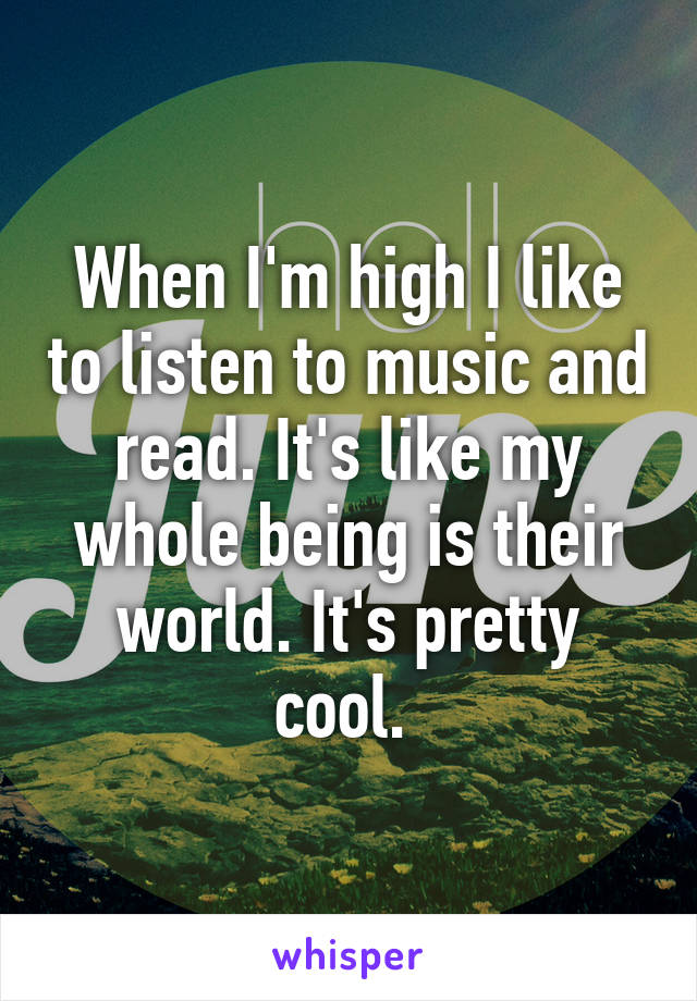 When I'm high I like to listen to music and read. It's like my whole being is their world. It's pretty cool. 