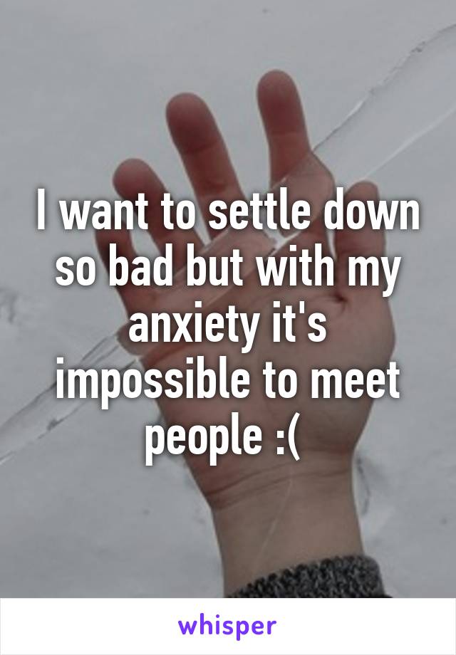 I want to settle down so bad but with my anxiety it's impossible to meet people :( 