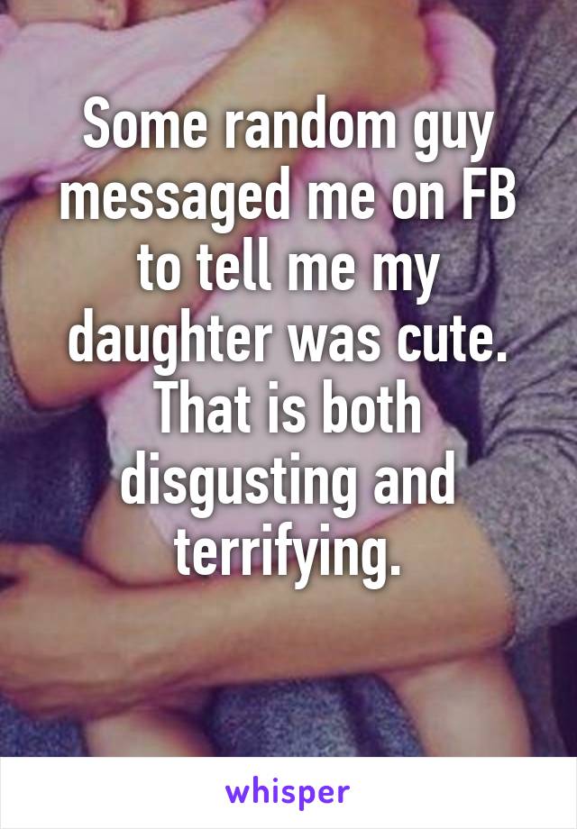 Some random guy messaged me on FB to tell me my daughter was cute.
That is both disgusting and terrifying.

