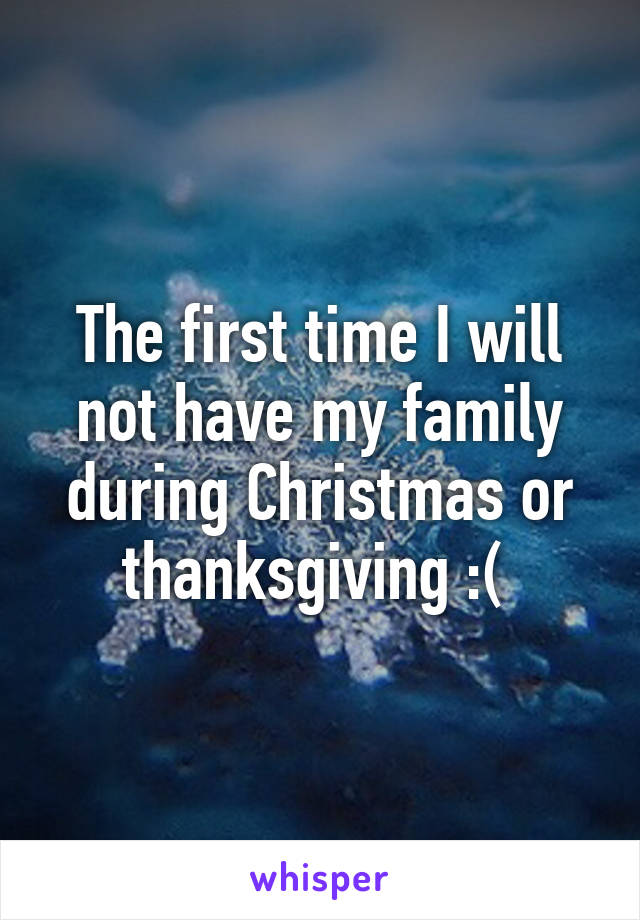 The first time I will not have my family during Christmas or thanksgiving :( 