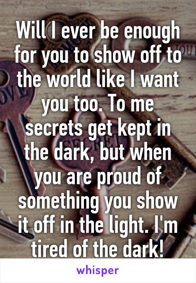 Will I ever be enough for you to show off to the world like I want you too. To me secrets get kept in the dark, but when you are proud of something you show it off in the light. I'm tired of the dark!