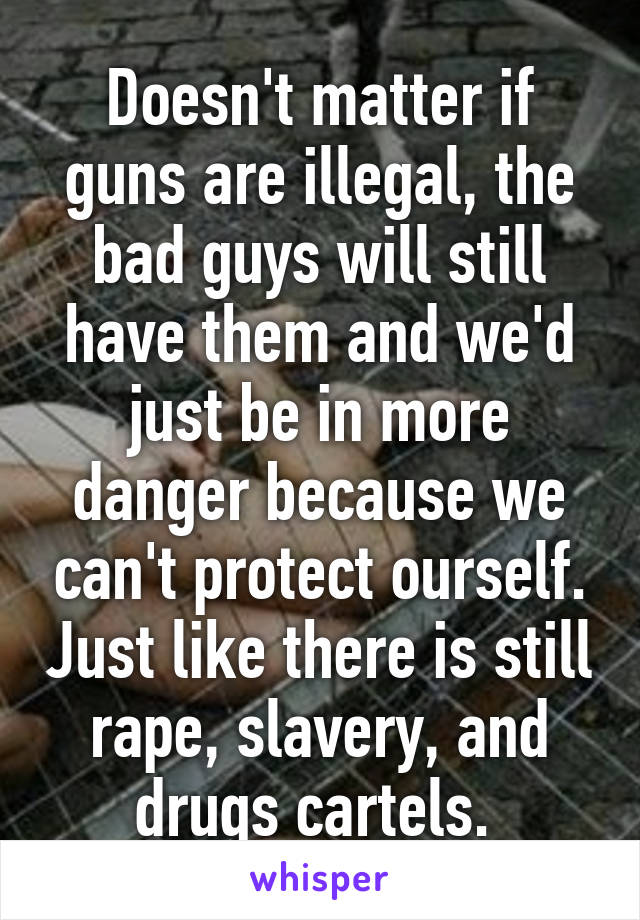 Doesn't matter if guns are illegal, the bad guys will still have them and we'd just be in more danger because we can't protect ourself. Just like there is still rape, slavery, and drugs cartels. 