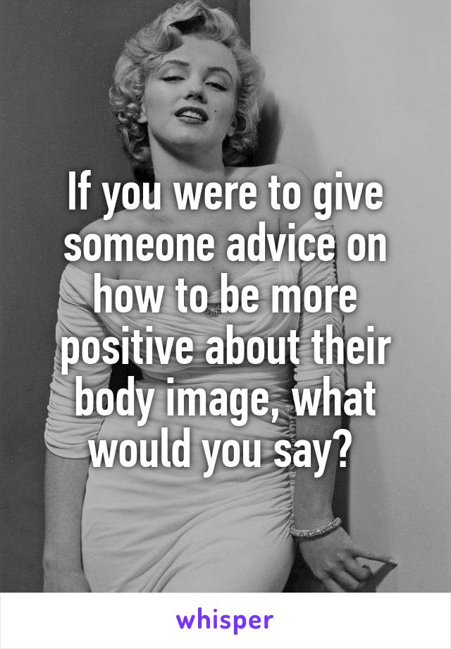 If you were to give someone advice on how to be more positive about their body image, what would you say? 