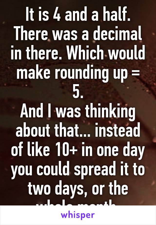 It is 4 and a half. There was a decimal in there. Which would make rounding up = 5.
And I was thinking about that... instead of like 10+ in one day you could spread it to two days, or the whole month.