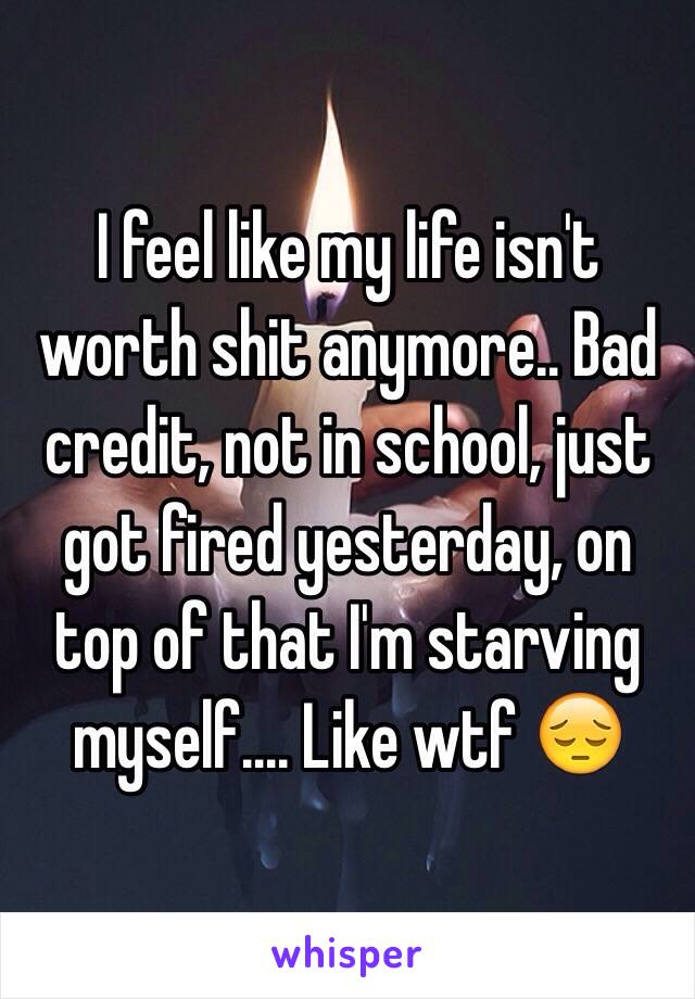 I feel like my life isn't worth shit anymore.. Bad credit, not in school, just got fired yesterday, on top of that I'm starving myself.... Like wtf 😔