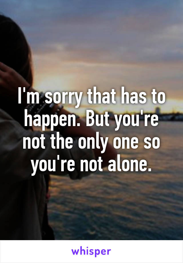 I'm sorry that has to happen. But you're not the only one so you're not alone.