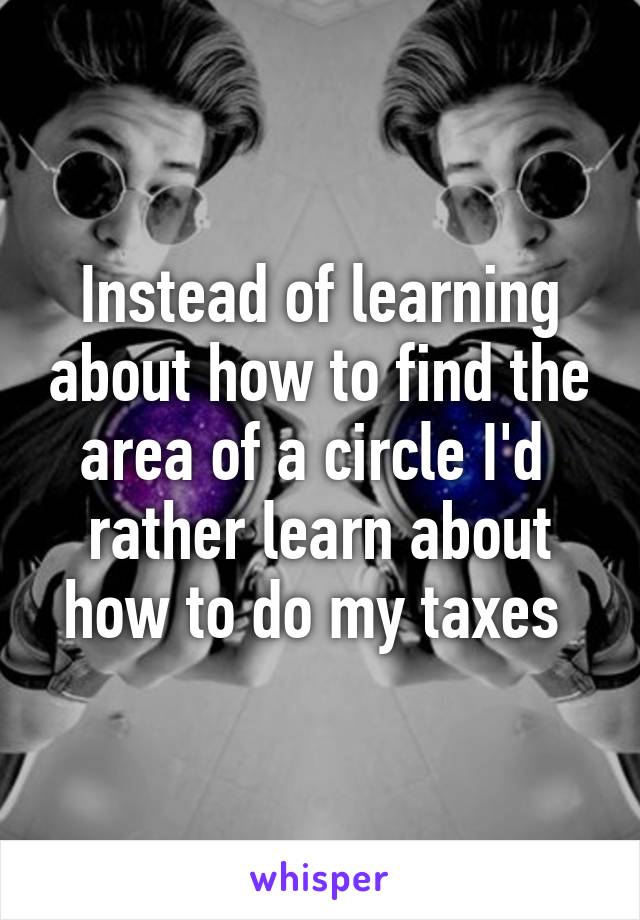 Instead of learning about how to find the area of a circle I'd  rather learn about how to do my taxes 