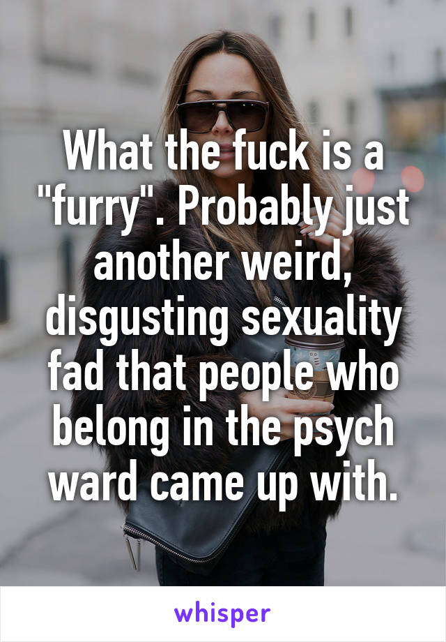 What the fuck is a "furry". Probably just another weird, disgusting sexuality fad that people who belong in the psych ward came up with.