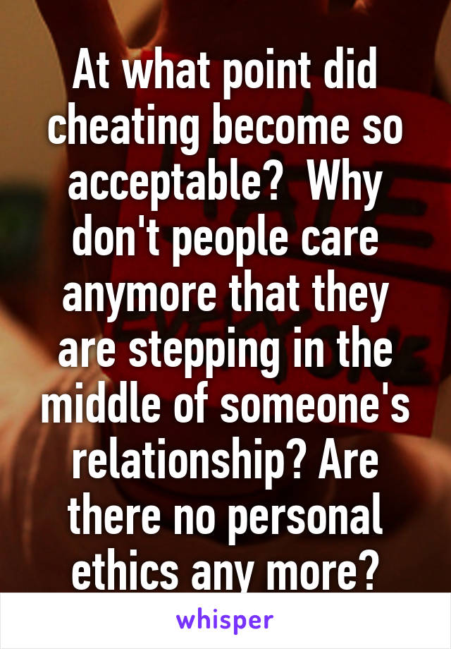 At what point did cheating become so acceptable?  Why don't people care anymore that they are stepping in the middle of someone's relationship? Are there no personal ethics any more?