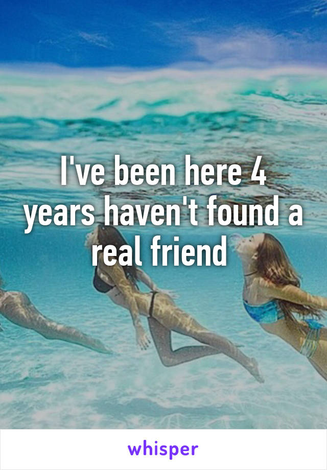 I've been here 4 years haven't found a real friend 
