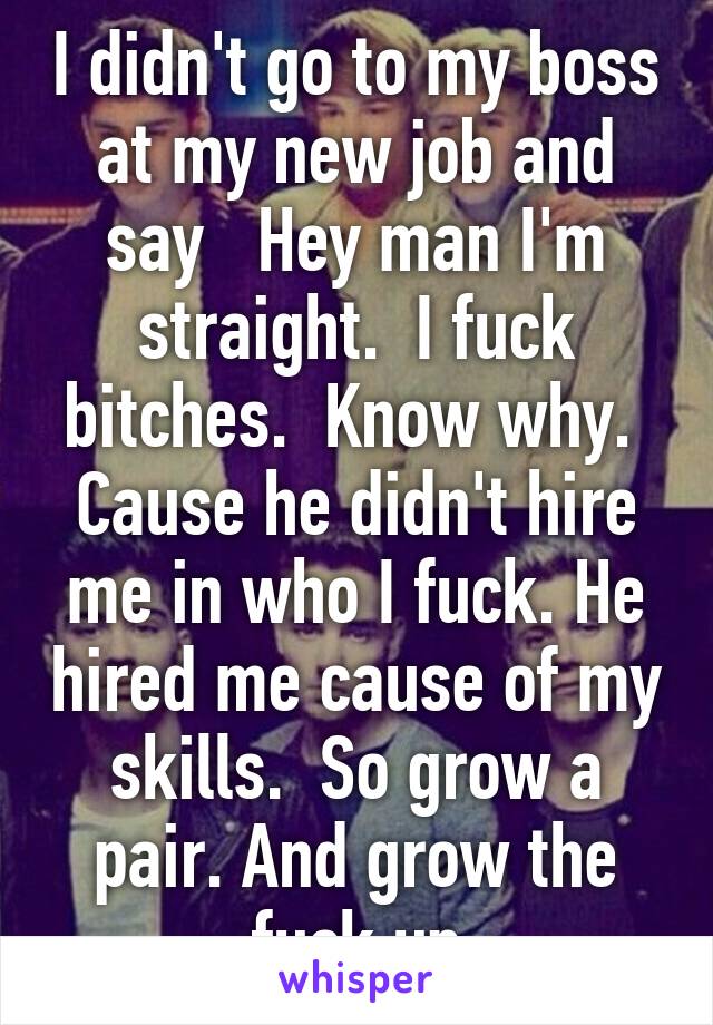 I didn't go to my boss at my new job and say   Hey man I'm straight.  I fuck bitches.  Know why.  Cause he didn't hire me in who I fuck. He hired me cause of my skills.  So grow a pair. And grow the fuck up