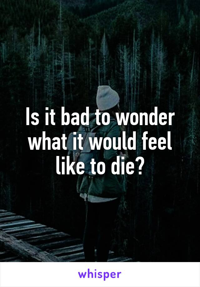 Is it bad to wonder what it would feel like to die?